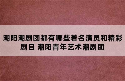 潮阳潮剧团都有哪些著名演员和精彩剧目 潮阳青年艺术潮剧团